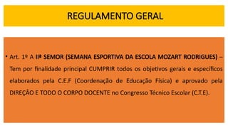 REGULAMENTO GERAL
• Art. 1º A IIª SEMOR (SEMANA ESPORTIVA DA ESCOLA MOZART RODRIGUES) –
Tem por finalidade principal CUMPRIR todos os objetivos gerais e específicos
elaborados pela C.E.F (Coordenação de Educação Física) e aprovado pela
DIREÇÂO E TODO O CORPO DOCENTE no Congresso Técnico Escolar (C.T.E).
 