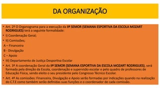 DA ORGANIZAÇÃO
• Art. 2º O Organograma para a execução da IIª SEMOR (SEMANA ESPORTIVA DA ESCOLA MOZART
RODRIGUES) terá a seguinte formalidade:
• I) Coordenação Geral;
• II) Comissões;
A – Financeira
B - Divulgação
C – Apoio
• III) Departamento de Justiça Desportiva Escolar
• Art. 3º A coordenação Geral da IIª SEMOR (SEMANA ESPORTIVA DA ESCOLA MOZART RODRIGUES), será
formada pela direção da Escola, coordenação e supervisão escolar e pelo quadro de professores de
Educação Física, sendo eleito o seu presidente pelo Congresso Técnico Escolar.
• Art. 4º As comissões: Financeira, Divulgação e Apoio serão formadas por indicações quando na realização
do C.T.E como também serão definidas suas funções e o coordenador de cada comissão.
 