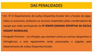 DAS PENALIDADES
• Art. 5º O Departamento de Justiça Desportiva Escolar tem a função de julgar,
todos os processos, protestos ou recursos impetrados pelos coordenadores de
equipe que estão participando da IIª SEMOR (SEMANA ESPORTIVA DA ESCOLA
MOZART RODRIGUES)
• Parágrafo Primeiro – As infrações que atentem contra as normas desportivas e
infringências a este regulamento serão processadas e julgadas pelo
Departamento de Justiça Desportiva Escolar.
 