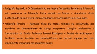 • Parágrafo Segundo – O Departamento de Justiça Desportiva Escolar será formado
pelo professore de Educação Física somado ao Diretor e vice-diretor desta
instituição de ensino e terá como presidente o Coordenador Geral dos Jogos.
• Parágrafo Terceiro – Agressão física ou moral, tentada ou consumada, aos
membros do Departamento de Justiça Desportiva, Direção, Professores e
Funcionários da Escola Professor Mozart Rodrigues e Equipe de arbitragem e
Auxiliares como também as desobediências às normas regidas por este
regulamento importará nas seguintes penas:
 