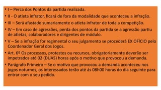 • I – Perca dos Pontos da partida realizada.
• II - O atleta infrator, ficará de fora da modalidade que aconteceu a infração.
• III – Será afastado sumariamente o atleta infrator de toda a competição.
• IV – Em caso de agressões, perda dos pontos da partida se a agressão partiu
de atletas, colaboradores e dirigentes de módulo.
• V – Se a infração for regimental o seu julgamento se procederá EX OFÌCIO pelo
Coordenador Geral dos Jogos.
• Art. 6º Os processos, protestos ou recursos, obrigatoriamente deverão ser
impetrados até 02 (DUAS) horas após o motivo que provocou a demanda.
• Parágrafo Primeiro – Se o motivo que provocou a demanda aconteceu nos
jogos noturnos, os interessados terão até ás 08h00 horas do dia seguinte para
entrar com o seu pedido.
 