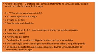 • Parágrafo Segundo – O protesto pode ser feito diretamente na súmula do jogo, feito pelo
mesário ou pela Coordenação dos Jogos.
• Art. 7º Tem direito a provocar o D.J.D.E:
• a) A Coordenação Geral dos Jogos
• b) Direção do Colégio
• C) Coordenadores de Módulos
• Art. 8º Compete ao D.J.D.E., punir as equipes e atletas nas seguintes sanções:
• a) Advertência Verbal
• b) Advertência por escrito
• c) Desclassificação sumária do dirigente ou atleta de toda a competição.
• d) Desclassificação sumária do dirigente ou atleta da modalidade, na qual foi punido.
• e) Os pedidos de protestos, processos ou recursos, deverão ser encaminhados ao
Coordenador Geral dos Jogos.
 