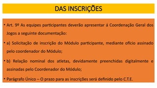 DAS INSCRIÇÕES
• Art. 9º As equipes participantes deverão apresentar á Coordenação Geral dos
Jogos a seguinte documentação:
• a) Solicitação de inscrição do Módulo participante, mediante ofício assinado
pelo coordenador do Módulo;
• b) Relação nominal dos atletas, devidamente preenchidas digitalmente e
assinadas pelo Coordenador do Módulo;
• Parágrafo Único – O prazo para as inscrições será definido pelo C.T.E.
 