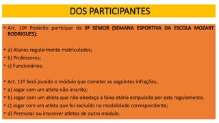 DOS PARTICIPANTES
• Art. 10º Poderão participar da IIª SEMOR (SEMANA ESPORTIVA DA ESCOLA MOZART
RODRIGUES):
• a) Alunos regularmente matriculados;
• b) Professores;
• c) Funcionários;
• Art. 11º Será punido o módulo que cometer as seguintes infrações;
• a) Jogar com um atleta não inscrito;
• b) Jogar com um atleta que não obedeça à faixa etária estipulada por este regulamento.
• c) Jogar com um atleta que foi excluído na modalidade correspondente;
• d) Permutar ou inscrever atletas de outro módulo.
 