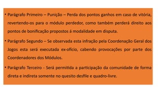 • Parágrafo Primeiro – Punição – Perda dos pontos ganhos em caso de vitória,
revertendo-os para o módulo perdedor, como também perderá direito aos
pontos de bonificação propostos á modalidade em disputa.
• Parágrafo Segundo – Se observada esta infração pela Coordenação Geral dos
Jogos esta será executada ex-ofício, cabendo provocações por parte dos
Coordenadores dos Módulos.
• Parágrafo Terceiro - Será permitida a participação da comunidade de forma
direta e indireta somente no quesito desfile e quadro-livre.
 
