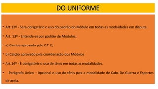 DO UNIFORME
• Art.12º - Será obrigatório o uso do padrão do Módulo em todas as modalidades em disputa.
• Art. 13º - Entende-se por padrão de Módulos;
• a) Camisa aprovada pelo C.T. E;
• b) Calção aprovado pela coordenação dos Módulos
• Art.14º - È obrigatório o uso de tênis em todas as modalidades.
• Parágrafo Único – Opcional o uso do tênis para a modalidade de Cabo-De-Guerra e Esportes
de areia.
 