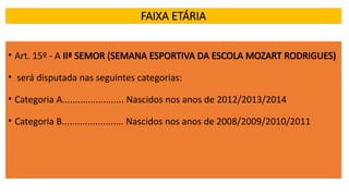 FAIXA ETÁRIA
• Art. 15º - A IIª SEMOR (SEMANA ESPORTIVA DA ESCOLA MOZART RODRIGUES)
• será disputada nas seguintes categorias:
• Categoria A........................ Nascidos nos anos de 2012/2013/2014
• Categoria B........................ Nascidos nos anos de 2008/2009/2010/2011
 