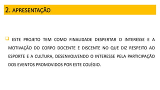 2. APRESENTAÇÃO
 ESTE PROJETO TEM COMO FINALIDADE DESPERTAR O INTERESSE E A
MOTIVAÇÃO DO CORPO DOCENTE E DISCENTE NO QUE DIZ RESPEITO AO
ESPORTE E A CULTURA, DESENVOLVENDO O INTERESSE PELA PARTICIPAÇÃO
DOS EVENTOS PROMOVIDOS POR ESTE COLÉGIO.
 