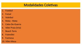 Modalidades Coletivas
1. Futebol
2. Futsal
3. Voleibol
4. Mata - Mata
5. Cabo-De-Guerra
6. Vôlei Praia (trio)
7. Beach Tenis
8. Futevôlei
9. Futmesa
10. Vôlei-Mesa
 