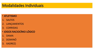 Modalidades Individuais
• ATLETISMO
1. SALTOS
2. LANÇAMENTOS
3. CORRIDAS
• JOGOS RACIOCÍNIO LÓGICO
1. DAMA
2. DOMINÓ
3. XADREZ)
 