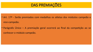 DAS PREMIAÇÕES
• Art. 17º - Serão premiados com medalhas os atletas dos módulos campeão e
vice-campeão.
• Parágrafo Único – A premiação geral ocorrerá ao final da competição ao se
conhecer o módulo campeão.
 