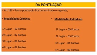 DA PONTUAÇÃO
• Art.18º - Para a pontuação fica determinado o seguinte;
• Modalidades Coletivas
1º Lugar – 10 Pontos
2º Lugar – 07 Pontos
3º Lugar – 04 Pontos
4º Lugar – 02 Pontos
• Modalidades Individuais
1º Lugar – 05 Pontos
2º Lugar – 03 Pontos
3º Lugar – 01 Pontos.
4º Lugar – 00 Pontos.
 