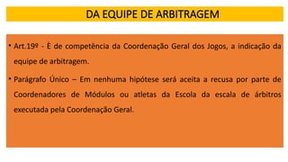 DA EQUIPE DE ARBITRAGEM
• Art.19º - È de competência da Coordenação Geral dos Jogos, a indicação da
equipe de arbitragem.
• Parágrafo Único – Em nenhuma hipótese será aceita a recusa por parte de
Coordenadores de Módulos ou atletas da Escola da escala de árbitros
executada pela Coordenação Geral.
 