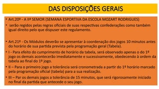 DAS DISPOSIÇÕES GERAIS
• Art.20º - A IIª SEMOR (SEMANA ESPORTIVA DA ESCOLA MOZART RODRIGUES)
• serão regidos pelas regras oficiais de suas respectivas confederações como também
igual direito pelo que dispuser este regulamento.
• Art.21º - Os Módulos deverão se apresentar à coordenação dos jogos 10 minutos antes
do horário de sua partida prevista pela programação geral (Tabela).
• I - Para efeito do cumprimento de horário da tabela, será observado apenas o do 1º
jogo os demais acontecerão imediatamente e sucessivamente, obedecendo à ordem da
tabela ao final do 1º jogo.
• II – Para o primeiro jogo a tolerância será cronometrada a partir do 1º horário marcado
pela programação oficial (tabela) para a sua realização.
• III – Par os demais jogos a tolerância de 15 minutos, que será rigorosamente iniciado
no final da partida que antecede o seu jogo.
 