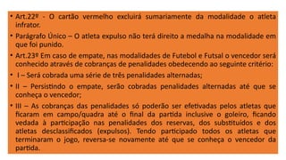 • Art.22º - O cartão vermelho excluirá sumariamente da modalidade o atleta
infrator.
• Parágrafo Único – O atleta expulso não terá direito a medalha na modalidade em
que foi punido.
• Art.23º Em caso de empate, nas modalidades de Futebol e Futsal o vencedor será
conhecido através de cobranças de penalidades obedecendo ao seguinte critério:
• I – Será cobrada uma série de três penalidades alternadas;
• II – Persistindo o empate, serão cobradas penalidades alternadas até que se
conheça o vencedor;
• III – As cobranças das penalidades só poderão ser efetivadas pelos atletas que
ficaram em campo/quadra até o final da partida inclusive o goleiro, ficando
vedada à participação nas penalidades dos reservas, dos substituídos e dos
atletas desclassificados (expulsos). Tendo participado todos os atletas que
terminaram o jogo, reversa-se novamente até que se conheça o vencedor da
partida.
 