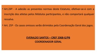 • Art.24º - A adesão as presentes normas deste Estatuto, efetivar-se-á com a
inscrição dos atletas pelos Módulos participantes, e não comportará qualquer
ressalva.
• Art. 25º - Os casos omissos serão dirimidos pela Coordenação Geral dos jogos.
EVERALDO SANTOS – CREF 2068-G/PB
COORDENADOR GERAL
 