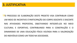 3. JUSTIFICATIVA
O PROCESSO DE ELABORAÇÃO DESTE PROJETO VISA CONTRIBUIR COMO
UM MEIO DE INCENTIVO Á PARTICIPAÇÃO DO CORPO DOCENTE E DISCENTE
NAS ATIVIDADES PROPOSTAS, OBJETIVANDO INTEGRÁ-LOS NO MEIO
CULTURAL E ESPORTIVO, CONTRIBUINDO PARA A CONSTRUÇÃO E O
DINAMISMO DE UMA EDUCAÇÃO FÍSICA VOLTADA PARA A VALORIZAÇÃO
DO INDIVÍDUO COMO UM TODO NA SOCIEDADE.
 