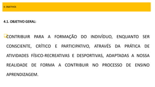 4. OBJETIVOS
4.1. OBJETIVO GERAL:

CONTRIBUIR PARA A FORMAÇÃO DO INDIVÍDUO, ENQUANTO SER
CONSCIENTE, CRÍTICO E PARTICIPATIVO, ATRAVÉS DA PRÁTICA DE
ATIVIDADES FÍSICO-RECREATIVAS E DESPORTIVAS, ADAPTADAS A NOSSA
REALIDADE DE FORMA A CONTRIBUIR NO PROCESSO DE ENSINO
APRENDIZAGEM.
 