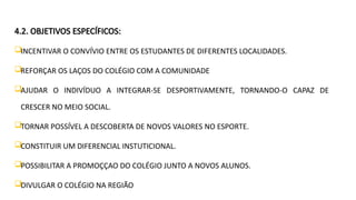 4.2. OBJETIVOS ESPECÍFICOS:
INCENTIVAR O CONVÍVIO ENTRE OS ESTUDANTES DE DIFERENTES LOCALIDADES.
REFORÇAR OS LAÇOS DO COLÉGIO COM A COMUNIDADE
AJUDAR O INDIVÍDUO A INTEGRAR-SE DESPORTIVAMENTE, TORNANDO-O CAPAZ DE
CRESCER NO MEIO SOCIAL.
TORNAR POSSÍVEL A DESCOBERTA DE NOVOS VALORES NO ESPORTE.
CONSTITUIR UM DIFERENCIAL INSTUTICIONAL.
POSSIBILITAR A PROMOÇÇAO DO COLÉGIO JUNTO A NOVOS ALUNOS.
DIVULGAR O COLÉGIO NA REGIÃO
 