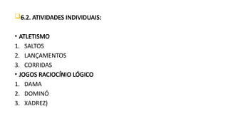 6.2. ATIVIDADES INDIVIDUAIS:
• ATLETISMO
1. SALTOS
2. LANÇAMENTOS
3. CORRIDAS
• JOGOS RACIOCÍNIO LÓGICO
1. DAMA
2. DOMINÓ
3. XADREZ)
 