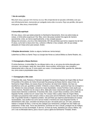 7 Ato de contrição:
Meu bom Jesus, que por mim morreu na cruz. Me arrependo de ter pecado e ofendido a vós que
sois infinitamente bom, merecendo ser castigado nesta vida e na outra. Peço-vos perdão, não quero
mais pecar. Meu Jesus, misericórdia!
8 Comunhão espiritual:
Oh meu Jesus, creio que estais presente no Santíssimo Sacramento. Amo-vos sobre todas as
coisas, e minha alma suspira por Vós. Mas, como não posso receber-Vos agora de maneira
sacramental, vinde, ao menos espiritualmente, a meu coração.(pausa)
Abraço-me convosco, uno-me a Vós inteiramente. Ah! não permitais que torne a separar-me de Vós!
Ó Jesus, sumo bem e doce amor meu, vulnerai e inflamai o meu coração, afim de que esteja
abrasado em Vosso amor para sempre. Amém.
9 Orações devocionais: (todos ou alguns, lembra-se: temos tempo)
Ladainhas ou Oficio ou Santo Terço ou Liturgia das Horas ou Leitura Bíblica ou Santo Rosário, etc...
10 Consagração a Nossa Senhora:
Ó minha Senhora, ó minha Mãe! Eu me ofereço todo a vós, e, em prova da minha devoção para
convosco, vos consagro, neste dia, meus olhos, meus ouvidos, minha boca, meu coração e
inteiramente todo o meu ser. E como assim sou vosso, ó incomparável Mãe, guardai-me, defendei-
me, como coisa e propriedade vossa. Amem.
11 Consagração a São José:
Ó Glorioso São José, Patriarca e Padroeiro da Igreja! Ó Castíssimo Esposo da Virgem Mãe de Deus!
Ó Guardião e Pai adotivo do Verbo Encarnado! Na presença de Nosso Senhor Jesus Cristo, da
Santíssima Virgem Maria, de nossos Anjos da Guarda e de toda Corte Celeste, nós hoje vos
escolhemos como pai, guardião e protetor. Imitando a Jesus e Maria, queremos hoje nos consagrar a
vós. Debaixo de vossa proteção, colocamos nosso Apostolado, nossas Famílias e tudo aquilo que
somos e temos. Recebei-nos de corpo e alma. Zelai pelo nosso crescimento espiritual e por todos os
nossos bens interiores e exteriores. Ó bondoso São José, a quem Deus constituiu como chefe da
Sagrada Família, aceitai-nos em vossa Casa. Por vossas mãos e pelas mãos da Virgem Maria,
concedei que possamos estar sempre unidos a Jesus para servi-lo fielmente, todos os dias de nossa
vida. Ó guardião bendito e majestoso protetor, não permitais que sejamos abandonados em nossas
necessidades, mas acolhei-nos como servos inúteis e membros de vossa Sagrada Família. Ó
clementíssimo São José, concedei-nos tempos de paz e de saúde para que, em tudo, possamos
realizar a vontade de Deus. Livrai-nos dos castigos que merecemos, protegei-nos dos males que
padecemos. Ó São José, Terror dos Demônios, aumentai em nós a virtude, protegei-nos do maligno
e socorrei-nos na hora da tentação. E dai-nos, na hora da morte, assistidos por Jesus e Maria, nos
unir a vós na felicidade eterna, para o louvor e para a glória da Santíssima Trindade. Amém.
 