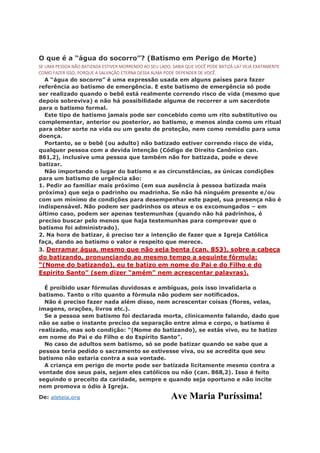 O que é a “água do socorro”? (Batismo em Perigo de Morte)
SE UMA PESSOA NÃO BATIZADA ESTIVER MORRENDO AO SEU LADO, SABIA QUE VOCÊ PODE BATIZÁ-LA? VEJA EXATAMENTE
COMO FAZER ISSO, PORQUE A SALVAÇÃO ETERNA DESSA ALMA PODE DEPENDER DE VOCÊ.
A “água do socorro” é uma expressão usada em alguns países para fazer
referência ao batismo de emergência. E este batismo de emergência só pode
ser realizado quando o bebê está realmente correndo risco de vida (mesmo que
depois sobreviva) e não há possibilidade alguma de recorrer a um sacerdote
para o batismo formal.
Este tipo de batismo jamais pode ser concebido como um rito substitutivo ou
complementar, anterior ou posterior, ao batismo, e menos ainda como um ritual
para obter sorte na vida ou um gesto de proteção, nem como remédio para uma
doença.
Portanto, se o bebê (ou adulto) não batizado estiver correndo risco de vida,
qualquer pessoa com a devida intenção (Código de Direito Canônico can.
861,2), inclusive uma pessoa que também não for batizada, pode e deve
batizar.
Não importando o lugar do batismo e as circunstâncias, as únicas condições
para um batismo de urgência são:
1. Pedir ao familiar mais próximo (em sua ausência à pessoa batizada mais
próxima) que seja o padrinho ou madrinha. Se não há ninguém presente e/ou
com um mínimo de condições para desempenhar este papel, sua presença não é
indispensável. Não podem ser padrinhos os ateus e os excomungados – em
último caso, podem ser apenas testemunhas (quando não há padrinhos, é
preciso buscar pelo menos que haja testemunhas para comprovar que o
batismo foi administrado).
2. Na hora de batizar, é preciso ter a intenção de fazer que a Igreja Católica
faça, dando ao batismo o valor e respeito que merece.
3. Derramar água, mesmo que não seja benta (can. 853), sobre a cabeça
do batizando, pronunciando ao mesmo tempo a seguinte fórmula:
“(Nome do batizando), eu te batizo em nome do Pai e do Filho e do
Espírito Santo” (sem dizer “amém” nem acrescentar palavras).
É proibido usar fórmulas duvidosas e ambíguas, pois isso invalidaria o
batismo. Tanto o rito quanto a fórmula não podem ser notificados.
Não é preciso fazer nada além disso, nem acrescentar coisas (flores, velas,
imagens, orações, livros etc.).
Se a pessoa sem batismo foi declarada morta, clinicamente falando, dado que
não se sabe o instante preciso da separação entre alma e corpo, o batismo é
realizado, mas sob condição: “(Nome do batizando), se estás vivo, eu te batizo
em nome do Pai e do Filho e do Espírito Santo”.
No caso de adultos sem batismo, só se pode batizar quando se sabe que a
pessoa teria pedido o sacramento se estivesse viva, ou se acredita que seu
batismo não estaria contra a sua vontade.
A criança em perigo de morte pode ser batizada licitamente mesmo contra a
vontade dos seus pais, sejam eles católicos ou não (can. 868,2). Isso é feito
seguindo o preceito da caridade, sempre e quando seja oportuno e não incite
nem promova o ódio à Igreja.
De: aleteia.org Ave Maria Puríssima!
 