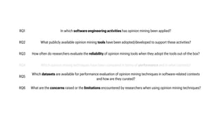 RQ1 In which software engineering activities has opinion mining been applied?
RQ2 What publicly available opinion mining tools have been adopted/developed to support these activities?
RQ3 How often do researchers evaluate the reliability of opinion mining tools when they adopt the tools out-of-the box?
RQ4 Which opinion mining techniques have been compared in terms of performance and in what contexts?
RQ5
Which datasets are available for performance evaluation of opinion mining techniques in software-related contexts
and how are they curated?
RQ6 What are the concerns raised or the limitations encountered by researchers when using opinion mining techniques?
 
