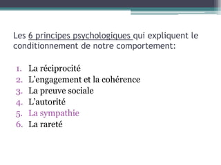 Les 6 principes psychologiques qui expliquent le
conditionnement de notre comportement:

1.   La réciprocité
2.   L’engagement et la cohérence
3.   La preuve sociale
4.   L’autorité
5.   La sympathie
6.   La rareté
 