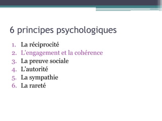6 principes psychologiques
1.   La réciprocité
2.   L’engagement et la cohérence
3.   La preuve sociale
4.   L’autorité
5.   La sympathie
6.   La rareté
 