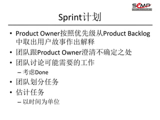 Sprint计划
• Product Owner按照优先级从Product Backlog
  中取出用户故事作出解释
• 团队跟Product Owner澄清不确定之处
• 团队讨论可能需要的工作
  – 考虑Done
• 团队划分任务
• 估计任务
  – 以时间为单位
 