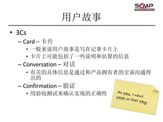 用户故事
• 3Cs
  – Card – 卡片
    • 一般来说用户故事是写在记事卡片上
    • 卡片上可能包括了一些说明和估算的信息
  – Conversation – 对话
    • 有关的具体信息是通过和产品拥有者的交谈沟通得
      出的
  – Confirmation – 验证
    • 用验收测试来确认实现的正确性
 