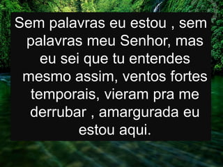 Sem palavras eu estou , sem
palavras meu Senhor, mas
eu sei que tu entendes
mesmo assim, ventos fortes
temporais, vieram pra me
derrubar , amargurada eu
estou aqui.
 