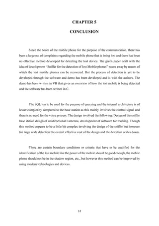 12
CHAPTER 5
CONCLUSION
Since the boom of the mobile phone for the purpose of the communication, there has
been a large no. of complaints regarding the mobile phone that is being lost and there has been
no effective method developed for detecting the lost device. The given paper dealt with the
idea of development “Sniffer for the detection of lost Mobile phones” paves away by means of
which the lost mobile phones can be recovered. But the process of detection is yet to be
developed through the software and demo has been developed and is with the authors. The
demo has been written in VB that gives an overview of how the lost mobile is being detected
and the software has been written in C.
The SQL has to be used for the purpose of querying and the internal architecture is of
lesser complexity compared to the base station as this mainly involves the control signal and
there is no need for the voice process. The design involved the following: Design of the sniffer
base station design of unidirectional l antenna, development of software for tracking. Though
this method appears to be a little bit complex involving the design of the sniffer but however
for large scale detection the overall effective cost of the design and the detection scales down.
There are certain boundary conditions or criteria that have to be qualified for the
identification of the lost mobile like the power of the mobile should be good enough, the mobile
phone should not be in the shadow region, etc., but however this method can be improved by
using modern technologies and devices.
 