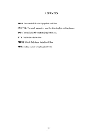 13
APPENDIX
IMEI: International Mobile Equipment Identifier
SNIFFER: The small transceiver used for detecting lost mobile phones.
IMSI: International Mobile Subscriber Identifier.
BTS: Base transceiver station.
MTSO: Mobile Telephone Switching Office
MSC: Mobile Station Switching Controller
 