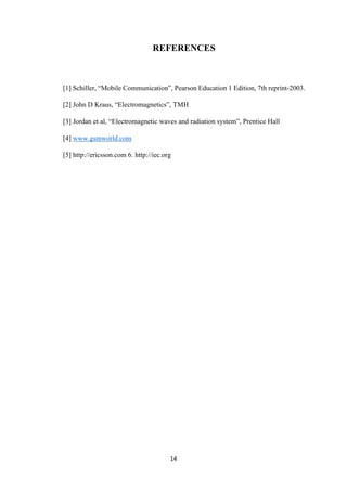 14
REFERENCES
[1] Schiller, “Mobile Communication”, Pearson Education 1 Edition, 7th reprint-2003.
[2] John D Kraus, “Electromagnetics”, TMH
[3] Jordan et al, “Electromagnetic waves and radiation system”, Prentice Hall
[4] www.gsmworld.com
[5] http://ericsson.com 6. http://iec.org
 