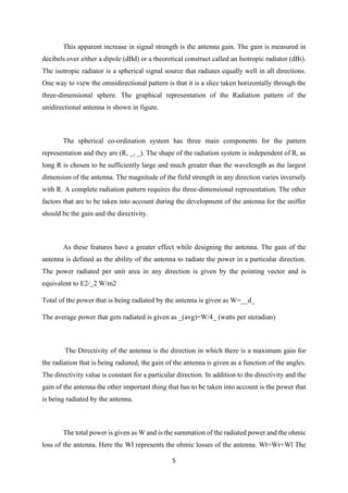 5
This apparent increase in signal strength is the antenna gain. The gain is measured in
decibels over either a dipole (dBd) or a theoretical construct called an Isotropic radiator (dBi).
The isotropic radiator is a spherical signal source that radiates equally well in all directions.
One way to view the omnidirectional pattern is that it is a slice taken horizontally through the
three-dimensional sphere. The graphical representation of the Radiation pattern of the
unidirectional antenna is shown in figure.
The spherical co-ordination system has three main components for the pattern
representation and they are (R, _, _). The shape of the radiation system is independent of R, as
long R is chosen to be sufficiently large and much greater than the wavelength as the largest
dimension of the antenna. The magnitude of the field strength in any direction varies inversely
with R. A complete radiation pattern requires the three-dimensional representation. The other
factors that are to be taken into account during the development of the antenna for the sniffer
should be the gain and the directivity.
As these features have a greater effect while designing the antenna. The gain of the
antenna is defined as the ability of the antenna to radiate the power in a particular direction.
The power radiated per unit area in any direction is given by the pointing vector and is
equivalent to E2/_2 W/m2
Total of the power that is being radiated by the antenna is given as W=__d_
The average power that gets radiated is given as _(avg)=W/4_ (watts per steradian)
The Directivity of the antenna is the direction in which there is a maximum gain for
the radiation that is being radiated, the gain of the antenna is given as a function of the angles.
The directivity value is constant for a particular direction. In addition to the directivity and the
gain of the antenna the other important thing that has to be taken into account is the power that
is being radiated by the antenna.
The total power is given as W and is the summation of the radiated power and the ohmic
loss of the antenna. Here the Wl represents the ohmic losses of the antenna. Wt=Wr+Wl The
 