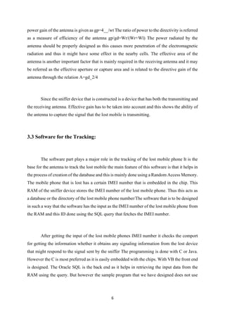 6
power gain of the antenna is given as gp=4__/wt The ratio of power to the directivity is referred
as a measure of efficiency of the antenna gp/gd=Wr/(Wr+Wl) The power radiated by the
antenna should be properly designed as this causes more penetration of the electromagnetic
radiation and thus it might have some effect in the nearby cells. The effective area of the
antenna is another important factor that is mainly required in the receiving antenna and it may
be referred as the effective aperture or capture area and is related to the directive gain of the
antenna through the relation A=gd_2/4
Since the sniffer device that is constructed is a device that has both the transmitting and
the receiving antenna. Effective gain has to be taken into account and this shows the ability of
the antenna to capture the signal that the lost mobile is transmitting.
3.3 Software for the Tracking:
The software part plays a major role in the tracking of the lost mobile phone It is the
base for the antenna to track the lost mobile the main feature of this software is that it helps in
the process of creation of the database and this is mainly done using a Random Access Memory.
The mobile phone that is lost has a certain IMEI number that is embedded in the chip. This
RAM of the sniffer device stores the IMEI number of the lost mobile phone. Thus this acts as
a database or the directory of the lost mobile phone number/The software that is to be designed
in such a way that the software has the input as the IMEI number of the lost mobile phone from
the RAM and this ID done using the SQL query that fetches the IMEI number.
After getting the input of the lost mobile phones IMEI number it checks the comport
for getting the information whether it obtains any signaling information from the lost device
that might respond to the signal sent by the sniffer The programming is done with C or Java.
However the C is most preferred as it is easily embedded with the chips. With VB the front end
is designed. The Oracle SQL is the back end as it helps in retrieving the input data from the
RAM using the query. But however the sample program that we have designed does not use
 