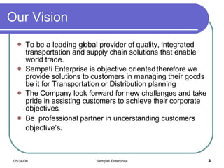 Our Vision To be a leading global provider of quality, integrated transportation and supply chain solutions that enable world trade. Sempati Enterprise is objective oriented therefore we provide solutions to customers in managing their goods be it for Transportation or Distribution planning The Company look forward for new challenges and take pride in assisting customers to achieve their corporate objectives. Be  professional partner in understanding customers objective’s . 