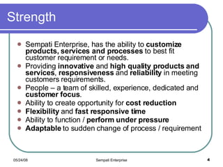 Strength Sempati Enterprise, has the ability to  customize products, services and processes  to best fit customer requirement or needs.  Providing  innovative  and  high quality products and services ,  responsiveness  and  reliability  in meeting customers requirements. People – a team of skilled, experience, dedicated and  customer focus . Ability to create opportunity for  cost reduction Flexibility  and  fast responsive time Ability to function /  perform under pressure Adaptable  to sudden change of process / requirement  