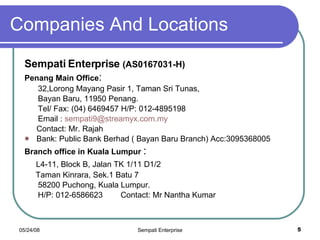 Companies And Locations Sempati Enterprise  (AS0167031-H) Penang Main Office :  32,Lorong Mayang Pasir 1, Taman Sri Tunas,  Bayan Baru, 11950 Penang. Tel/ Fax: (04) 6469457 H/P: 012-4895198 Email :  [email_address] Contact: Mr. Rajah Bank: Public Bank Berhad ( Bayan Baru Branch) Acc:3095368005 Branch office in Kuala Lumpur  :  L4-11, Block B, Jalan TK 1/11 D1/2 Taman Kinrara, Sek.1 Batu 7 58200 Puchong, Kuala Lumpur. H/P: 012-6586623  Contact: Mr Nantha Kumar 