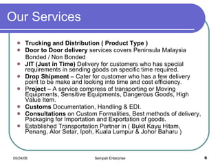 Our Services Trucking and Distribution ( Product Type ) Door to Door delivery  services covers Peninsula Malaysia Bonded / Non Bonded JIT (Just in Time)  Delivery for customers who has special requirements in sending goods on specific time required. Drop Shipment  – Cater for customer who has a few delivery point to be make and looking into time and cost efficiency. P roject  – A service compress of transporting or Moving Equipments, Sensitive Equipments, Dangerous Goods, High Value Item.  Customs  Documentation, Handling & EDI. Consultations  on Custom Formalities, Best methods of delivery, Packaging for Importation and Exportation of goods. Established Transportation Partner in ( Bukit Kayu Hitam, Penang, Alor Setar, Ipoh, Kuala Lumpur & Johor Baharu ) 