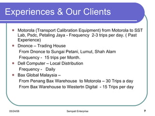 Experiences & Our Clients Motorola (Transport Calibration Equipment) from Motorola to SST Lab, Psdc, Petaling Jaya - Frequency  2-3 trips per day. ( Past Experience) Dnonce – Trading House  From Dnonce to Sungai Petani, Lumut, Shah Alam Frequency -  15 trips per Month. Dell Computer – Local Distribution  Frequency -  Daily Bax Global Malaysia – From Penang Bax Warehouse  to Motorola – 30 Trips a day From Bax Warehouse to Westertn Digital  - 15 Trips per day 