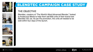 THE OBJECTIVE
Blendtec, creators of “The World’s Most Advanced Blender,” looked
to Avalaunch Media to help them sell 800 units of their brand-new
Blendtec GO Jar. As per the promotion, the units all needed to be
sold within four days of the launch.
 