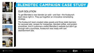 OUR SOLUTION
To get Blendtec’s new blender jar sold—and fast—the Avalaunch
team dove right in. They put together an innovative remarketing
strategy.
The Avalaunch team created video assets and three static banners
for carousel ads: recipes for margaritas, blended coffee, and protein
smoothies. And if customers visited Blendtec’s website but didn’t go
through with a purchase, Avalaunch was ready with cart
abandonment ads.
 
