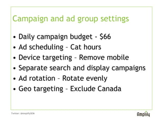 Campaign and ad group settings

 •    Daily campaign budget - $66
 •    Ad scheduling – Cat hours
 •    Device targeting – Remove mobile
 •    Separate search and display campaigns
 •    Ad rotation – Rotate evenly
 •    Geo targeting – Exclude Canada
 These represent campaign settings Peter used
 in setting up his campaigns. Review closely
 the default settings to avoid wasted spend.

Twitter: @AmplifySEM
 