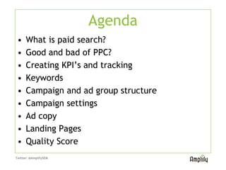 Agenda
 •    What is paid search?
 •    Good and bad of PPC?
 •    Creating KPI’s and tracking
 •    Keywords
 •    Campaign and ad group structure
 •    Campaign settings
 •    Ad copy
 •    Landing Pages
 •    Quality Score
Twitter: @AmplifySEM
 