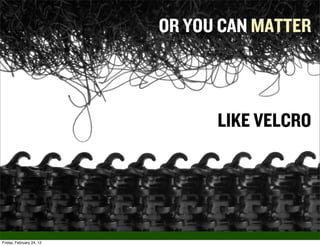 OR YOU CAN MATTER



                                LIKE VELCRO




Friday, February 24, 12
 