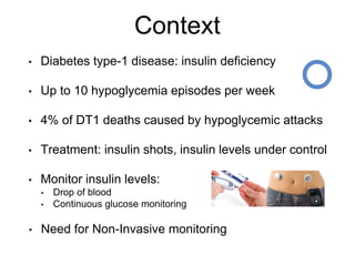 Context
• Diabetes type-1 disease: insulin deficiency
• Up to 10 hypoglycemia episodes per week
• 4% of DT1 deaths caused by hypoglycemic attacks
• Treatment: insulin shots, insulin levels under control
• Monitor insulin levels:
• Drop of blood
• Continuous glucose monitoring
• Need for Non-Invasive monitoring
 