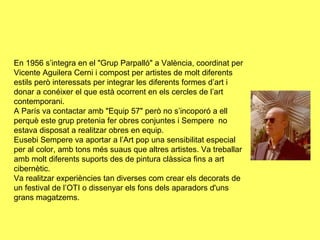 En 1956 s’integra en el "Grup Parpalló" a València, coordinat per
Vicente Aguilera Cerni i compost per artistes de molt diferents
estils però interessats per integrar les diferents formes d’art i
donar a conéixer el que està ocorrent en els cercles de l’art
contemporani.
A París va contactar amb "Equip 57" però no s’incoporó a ell
perquè este grup pretenia fer obres conjuntes i Sempere no
estava disposat a realitzar obres en equip.
Eusebi Sempere va aportar a l’Art pop una sensibilitat especial
per al color, amb tons més suaus que altres artistes. Va treballar
amb molt diferents suports des de pintura clàssica fins a art
cibernètic.
Va realitzar experiències tan diverses com crear els decorats de
un festival de l’OTI o dissenyar els fons dels aparadors d'uns
grans magatzems.
 