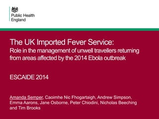 The UK Imported Fever Service:
Role in the management of unwell travellers returning
from areas affected by the 2014 Ebola outbreak
ESCAIDE 2014
Amanda Semper, Caoimhe Nic Fhogartaigh, Andrew Simpson,
Emma Aarons, Jane Osborne, Peter Chiodini, Nicholas Beeching
and Tim Brooks
 